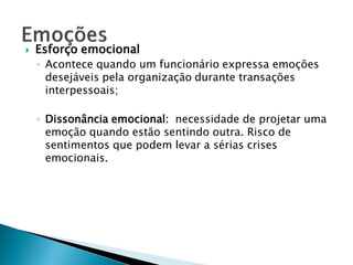    Esforço emocional
    ◦ Acontece quando um funcionário expressa emoções
      desejáveis pela organização durante transações
      interpessoais;

    ◦ Dissonância emocional: necessidade de projetar uma
      emoção quando estão sentindo outra. Risco de
      sentimentos que podem levar a sérias crises
      emocionais.
 