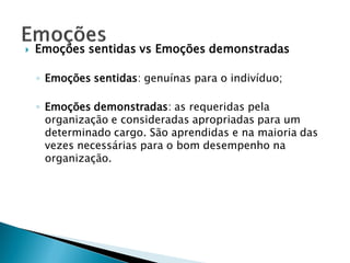   Emoções sentidas vs Emoções demonstradas

    ◦ Emoções sentidas: genuínas para o indivíduo;

    ◦ Emoções demonstradas: as requeridas pela
      organização e consideradas apropriadas para um
      determinado cargo. São aprendidas e na maioria das
      vezes necessárias para o bom desempenho na
      organização.
 