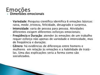    Dimensões emocionais

    ◦ Variedade: Pesquisa científica identifica 6 emoções básicas:
      raiva, medo ,tristeza, felicidade, desagrado e surpresa.
    ◦ Intensidade: varia de pessoa para pessoa. Atividades
      diferentes exigem diferentes esforços emocionais;
    ◦ Freqüência e Duração: atender às emoções de um trabalho
      requer esforço não apenas de variedade e intensidade, mas
      de freqüência e duração;
    ◦ Gênero: há evidências de diferenças entre homens e
      mulheres em relação às emoções e a habilidade de tratá-
      las. Uma das explicações seria a forma como são
      socializados.
 