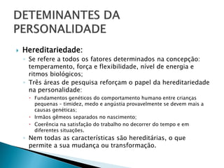   Hereditariedade:
    ◦ Se refere a todos os fatores determinados na concepção:
      temperamento, força e flexibilidade, nível de energia e
      ritmos biológicos;
    ◦ Três áreas de pesquisa reforçam o papel da hereditariedade
      na personalidade:
      Fundamentos genéticos do comportamento humano entre crianças
       pequenas – timidez, medo e angústia provavelmente se devem mais a
       causas genéticas;
      Irmãos gêmeos separados no nascimento;
      Coerência na satisfação do trabalho no decorrer do tempo e em
       diferentes situações.
    ◦ Nem todas as características são hereditárias, o que
      permite a sua mudança ou transformação.
 