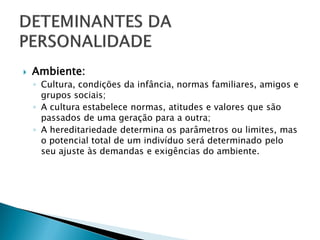    Ambiente:
    ◦ Cultura, condições da infância, normas familiares, amigos e
      grupos sociais;
    ◦ A cultura estabelece normas, atitudes e valores que são
      passados de uma geração para a outra;
    ◦ A hereditariedade determina os parâmetros ou limites, mas
      o potencial total de um indivíduo será determinado pelo
      seu ajuste às demandas e exigências do ambiente.
 