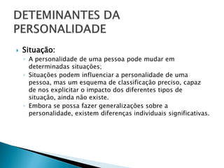    Situação:
    ◦ A personalidade de uma pessoa pode mudar em
      determinadas situações;
    ◦ Situações podem influenciar a personalidade de uma
      pessoa, mas um esquema de classificação preciso, capaz
      de nos explicitar o impacto dos diferentes tipos de
      situação, ainda não existe.
    ◦ Embora se possa fazer generalizações sobre a
      personalidade, existem diferenças individuais significativas.
 