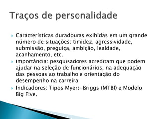    Características duradouras exibidas em um grande
    número de situações: timidez, agressividade,
    submissão, preguiça, ambição, lealdade,
    acanhamento, etc.
   Importância: pesquisadores acreditam que podem
    ajudar na seleção de funcionários, na adequação
    das pessoas ao trabalho e orientação do
    desempenho na carreira;
   Indicadores: Tipos Myers-Briggs (MTBI) e Modelo
    Big Five.
 