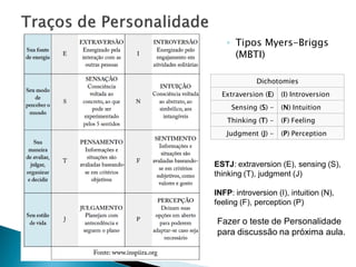◦ Tipos Myers-Briggs
     (MBTI)

             Dichotomies
  Extraversion (E)   (I) Introversion
     Sensing (S) -   (N) Intuition
    Thinking (T) -   (F) Feeling
   Judgment (J) -    (P) Perception



ESTJ: extraversion (E), sensing (S),
thinking (T), judgment (J)

INFP: introversion (I), intuition (N),
feeling (F), perception (P)

Fazer o teste de Personalidade
para discussão na próxima aula.
 