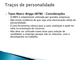    Tipos Myers-Briggs (MTBI) – Considerações
    ◦ O MBTI é amplamente utilizado por grandes empresas;
    ◦ Não existe evidência de que seja uma mensuração válida de
      personalidade;
    ◦ É uma ferramenta valiosa para a auto-avaliação e pode ter
      valia na orientação de carreiras;
    ◦ Não deve ser utilizado como teste para seleção de
      candidatos a emprego porque não se relaciona com o
      desempenho no trabalho.
 
