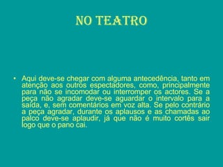 No teatro Aqui deve-se chegar com alguma antecedência, tanto em atenção aos outros espectadores, como, principalmente para não se incomodar ou interromper os actores. Se a peça não agradar deve-se aguardar o intervalo para a saída, e, sem comentários em voz alta. Se pelo contrário a peça agradar, durante os aplausos e as chamadas ao palco deve-se aplaudir, já que não é muito cortês sair logo que o pano cai. 