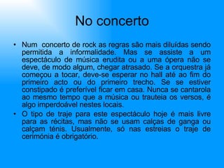 No concerto Num  concerto de rock as regras são mais diluídas sendo permitida a informalidade. Mas se assiste a um espectáculo de música erudita ou a uma ópera não se deve, de modo algum, chegar atrasado. Se a orquestra já começou a tocar, deve-se esperar no hall até ao fim do primeiro acto ou do primeiro trecho. Se se estiver constipado é preferível ficar em casa. Nunca se cantarola ao mesmo tempo que a música ou trauteia os versos, é algo imperdoável nestes locais. O tipo de traje para este espectáculo hoje é mais livre para as récitas, mas não se usam calças de ganga ou calçam ténis. Usualmente, só nas estreias o traje de cerimónia é obrigatório.  