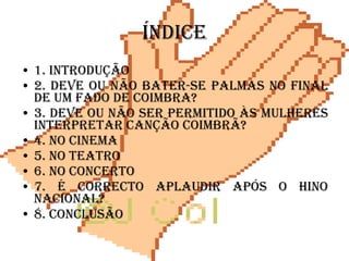 índice 1. Introdução 2. Deve ou não bater-se palmas no final de um fado de Coimbra? 3. Deve ou não ser permitido às mulheres interpretar canção Coimbrã? 4. No cinema 5. No teatro 6. No concerto 7. É correcto aplaudir após o Hino Nacional? 8. Conclusão   