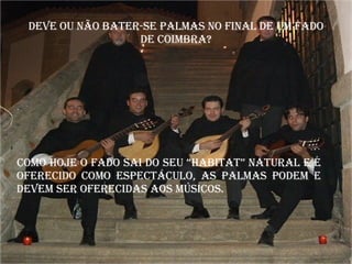 Deve ou não bater-se palmas no final de um fado de Coimbra? Como hoje o fado sai do seu “habitat” natural e é oferecido como espectáculo, as palmas podem e devem ser oferecidas aos músicos. 