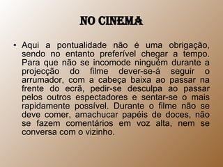 No cinema Aqui a pontualidade não é uma obrigação, sendo no entanto preferível chegar a tempo. Para que não se incomode ninguém durante a projecção do filme dever-se-á seguir o arrumador, com a cabeça baixa ao passar na frente do ecrã, pedir-se desculpa ao passar pelos outros espectadores e sentar-se o mais rapidamente possível. Durante o filme não se deve comer, amachucar papéis de doces, não se fazem comentários em voz alta, nem se conversa com o vizinho.  