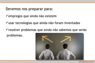 Devemos nos preparar para:  empregos que ainda não existem  usar tecnologias que ainda não foram inventadas  resolver problemas que ainda não sabemos que serão problemas. 