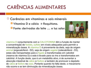 CARÊNCIAS ALIMENTARES Carências em vitaminas e sais minerais Vitamina D e cálcio  » Raquitismo.  Fonte: derivados do leite … e luz solar. vitamina D  conjuntamente com a  CALCITONINA  têm a função de manter a concentração de  fosfato ,  sulfato  em níveis adequados para permitir a mineralização óssea. A  vitamina D  é proveniente da dieta, seja de origem  animal  (ergocalciferol - D2), seja de origem  vegetal  (colecalciferol - D3), estas são transportadas para o  fígado  e transformadas em calcidiol (reserva de vitamina D) e este é levado para os rins e transformados em calcitriol. A função deste, que é um metabólito ativo, é de aumentar a absorção intestinal de  cálcio  e  fósforo  e também de promover o depósito de  cálcio  e  fósforo  no  osso . Portanto quando há falta deste, o mecanismo não ocorre e se tem diminuição da mineralização óssea. 