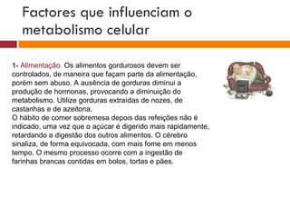 Factores que influenciam o metabolismo celular 1-  Alimentação.  Os alimentos gordurosos devem ser controlados, de maneira que façam parte da alimentação, porém sem abuso. A ausência de gorduras diminui a produção de hormonas, provocando a diminuição do metabolismo. Utilize gorduras extraídas de nozes, de castanhas e de azeitona. O hábito de comer sobremesa depois das refeições não é indicado, uma vez que o açúcar é digerido mais rapidamente, retardando a digestão dos outros alimentos. O cérebro sinaliza, de forma equivocada, com mais fome em menos tempo. O mesmo processo ocorre com a ingestão de farinhas brancas contidas em bolos, tortas e pães. 