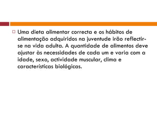 Uma dieta alimentar correcta e os hábitos de alimentação adquiridos na juventude irão reflectir-se na vida adulta. A quantidade de alimentos deve ajustar às necessidades de cada um e varia com a idade, sexo, actividade muscular, clima e características biológicas. 