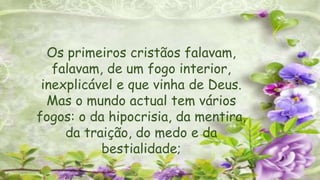 Os primeiros cristãos falavam,
falavam, de um fogo interior,
inexplicável e que vinha de Deus.
Mas o mundo actual tem vários
fogos: o da hipocrisia, da mentira,
da traição, do medo e da
bestialidade;
 
