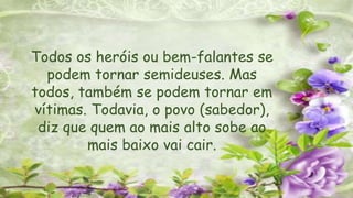 Todos os heróis ou bem-falantes se
podem tornar semideuses. Mas
todos, também se podem tornar em
vítimas. Todavia, o povo (sabedor),
diz que quem ao mais alto sobe ao
mais baixo vai cair.
 
