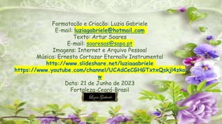 Formatação e Criação: Luzia Gabriele
E-mail: luziagabriele@hotmail.com
Texto: Artur Soares
E-mail: soaresas@sapo.pt
Imagens: Internet e Arquivo Pessoal
Música: Ernesto Cortazar Eternally Instrumental
http://www.slideshare.net/luziagabriele
https://www.youtube.com/channel/UCAdCeCGHGTxtxQskjl4zko
w
Data: 21 de Junho de 2023
Fortaleza-Ceará-Brasil
 