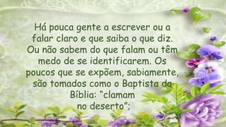 Há pouca gente a escrever ou a
falar claro e que saiba o que diz.
Ou não sabem do que falam ou têm
medo de se identificarem. Os
poucos que se expõem, sabiamente,
são tomados como o Baptista da
Bíblia: “clamam
no deserto”;
 