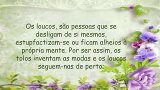 Os loucos, são pessoas que se
desligam de si mesmos,
estupfactizam-se ou ficam alheios à
própria mente. Por ser assim, os
tolos inventam as modas e os loucos
seguem-nas de perto;
 