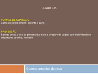 Comportamentos de riscoS I D APREVENÇÃO Como é obvio, a única prevenção é não ter relações sexuais com portadores do vírus da SIDA. Como isto é impossível de se saber, na maioria dos casos - por vezes, nem o próprio portador sabe que a tem - a única prevenção possível é utilizar sempre o preservativo.FORMAS DE CONTÁGIO  Partilhar seringas infectadas, relações sexuais com portadores, sexo oral, transmissão ao feto pela mãe, tatuagens com agulhas não esterilizadas, partilhar objectos cortantes e pessoais (lâminas, escovas de dentes, máquinas de barbear...).  
