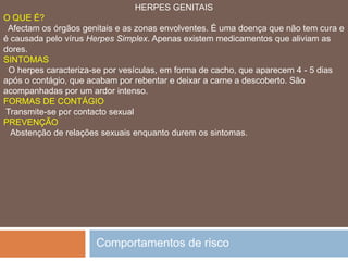 SÍFILISO QUE É?  Apesar de ser contagiosa e perigosa, é curável se for tratada a tempo. A Sífilis ataca qualquer tecido desde a pele aos ossos, fígado, órgãos genitais e olhos. O seu maior perigo é alcançar a sistema nervoso e o coração, o que pode levar à morte. A bactéria da sífilis, para sobreviver, precisa de um ambiente quente e húmido.SINTOMAS  No local da infecção, na região genital, um pequeno nódulo rosado que evolui para uma úlcera indolor. Na segunda fase da doença, há uma erupção cutânea com sintomas de mal-estar, fadiga, dores de cabeça e nos ossos. Até esta altura a doença é muito contagiosa, mas curável. Comportamentos de risco