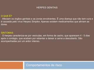 SÍFILIS FORMAS DE CONTÁGIO Quase exclusivamente por contacto sexual. Um simples beijo em qualquer zona que tenha uma pequena ferida, é arriscado. Não há contágio através dos sanitários, toalhas e outros objectos. PREVENÇÃO O preservativo é muito eficaz e a mulher pode aplicar irrigações vaginais com líquidos desinfectantes suaves. Fazer análises antes do casamento e durante a gravidez.Comportamentos de risco