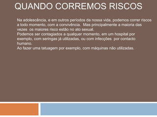 QUANDO CORREMOS RISCOSNa adolescência, e em outros períodos da nossa vida, podemos correr riscos a todo momento, com a convivência.  Mas principalmente a maioria das vezes  os maiores risco estão no ato sexual.Podemos ser contagiados a qualquer momento, em um hospital por exemplo, com seringas já utilizadas, ou com infecções  por contacto humano.Ao fazer uma tatuagem por exemplo, com máquinas não utilizadas.