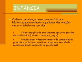 INFÂNCIA Conhecer as crianças, suas características e hábitos, ajuda a melhorar a qualidade das relações que se estabelecem com elas: Criar condições de envolvimento afectivo, partilha de sentimentos (brincar, conversar, jogar); Proporcionar o desenvolvimento de competências pessoais e sociais (auto-estima, autonomia, sentido de responsabilidade, resolução de problemas); 