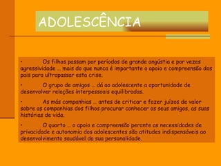 ADOLESCÊNCIA Os filhos passam por períodos de grande angústia e por vezes agressividade … mais do que nunca é importante o apoio e compreensão dos pais para ultrapassar esta crise. O grupo de amigos … dá ao adolescente a oportunidade de desenvolver relações interpessoais equilibradas. As más companhias … antes de criticar e fazer juízos de valor sobre as companhias dos filhos procurar conhecer os seus amigos, as suas histórias de vida. O quarto … o apoio e compreensão perante as necessidades de privacidade e autonomia dos adolescentes são atitudes indispensáveis ao desenvolvimento saudável da sua personalidade . 