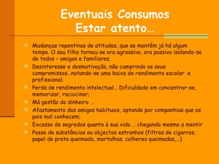 Eventuais Consumos Estar atento… Mudanças repentinas de atitudes, que se mantêm já há algum tempo. O seu filho tornou-se ora agressivo, ora passivo isolando-se de todos – amigos e familiares; Desinteresse e desmotivação, não cumprindo os seus compromissos…notando-se uma baixa de rendimento escolar  e profissional; Perda de rendimento intelectual… Dificuldade em concentrar-se, memorizar, raciocinar; Má gestão do dinheiro … Afastamento dos amigos habituais, optando por companhias que os pais mal conhecem; Excesso de segredos quanto à sua vida … chegando mesmo a mentir Posse de substâncias ou objectos estranhos (filtros de cigarros, papel de prata queimado, mortalhas, colheres queimadas,…) 