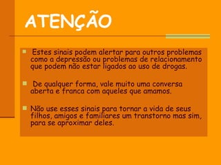 ATENÇÃO   Estes sinais podem alertar para outros problemas como a depressão ou problemas de relacionamento que podem não estar ligados ao uso de drogas. De qualquer forma, vale muito uma conversa aberta e franca com aqueles que amamos. Não use esses sinais para tornar a vida de seus filhos, amigos e familiares um transtorno mas sim, para se aproximar deles.  