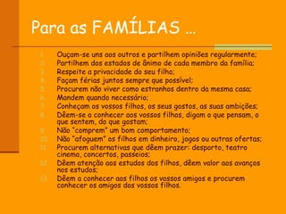 Para as FAMÍLIAS … Ouçam-se uns aos outros e partilhem opiniões regularmente; Partilhem dos estados de ânimo de cada membro da família; Respeite a privacidade do seu filho; Façam férias juntos sempre que possível; Procurem não viver como estranhos dentro da mesma casa; Mandem quando necessário; Conheçam os vossos filhos, os seus gostos, as suas ambições; Dêem-se a conhecer aos vossos filhos, digam o que pensam, o que sentem, do que gostam; Não “comprem” um bom comportamento; Não “afoguem” os filhos em dinheiro, jogos ou outras ofertas; Procurem alternativas que dêem prazer: desporto, teatro cinema, concertos, passeios; Dêem atenção aos estudos dos filhos, dêem valor aos avanços nos estudos; Dêem a conhecer aos filhos os vossos amigos e procurem conhecer os amigos dos vossos filhos.  
