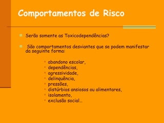 Comportamentos de Risco   Serão somente as Toxicodependências? São comportamentos desviantes que se podem manifestar da seguinte forma: abandono escolar, dependências, agressividade,  delinquência,  pressões,  distúrbios ansiosos ou alimentares, isolamento, exclusão social… 