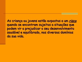 As criança ou jovens estão expostos a um  risco  quando se encontram sujeitos a situações que podem vir a prejudicar o seu desenvolvimento saudável e equilibrado, nos diversos domínios da sua vida. 