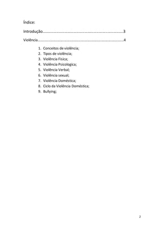 2 
Índice: 
Introdução.........................................................................3 
Violência........................................................................................4 
1. Conceitos de violência; 
2. Tipos de violência; 
3. Violência Fisica; 
4. Violência Psicologica; 
5. Violência Verbal; 
6. Violência sexual; 
7. Violência Doméstica; 
8. Ciclo da Violência Doméstica; 
9. Bullying; 
 