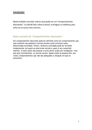 3 
Introdução: 
Neste trabalho vou falar sobre o que pode ser um “comportamento 
desviantes”. Eu decidi falar sobre o alcool, as drogas e a violência, pois 
acho ser os casos mais comuns. 
Breve conceito de “comportamentos desviantes”: 
Um comportamento desviante pode ser definido como um comportamento que 
seja contrário aos padrões e normas aceites como correctos numa 
determinada sociedade. Porém, nenhuma sociedade pode ser dividida 
simplesmente em quem se desvia das normas e quem é seu cumpridor 
máximo. A maior parte das pessoas a certa altura acaba por transgredir, nem 
que seja minimamente, as normas sociais. Quase todas as pessoas têm, por 
vezes, comportamentos que não são adequados à situação em que se 
encontram. 
 