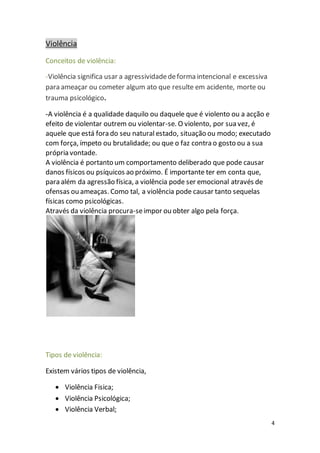 4 
Violência 
Conceitos de violência: 
-Violência significa usar a agressividade de forma intencional e excessiva 
para ameaçar ou cometer algum ato que resulte em acidente, morte ou 
trauma psicológico. 
-A violência é a qualidade daquilo ou daquele que é violento ou a acção e 
efeito de violentar outrem ou violentar-se. O violento, por sua vez, é 
aquele que está fora do seu natural estado, situação ou modo; executado 
com força, ímpeto ou brutalidade; ou que o faz contra o gosto ou a sua 
própria vontade. 
A violência é portanto um comportamento deliberado que pode causar 
danos físicos ou psíquicos ao próximo. É importante ter em conta que, 
para além da agressão física, a violência pode ser emocional através de 
ofensas ou ameaças. Como tal, a violência pode causar tanto sequelas 
físicas como psicológicas. 
Através da violência procura-se impor ou obter algo pela força. 
Tipos de violência: 
Existem vários tipos de violência, 
 Violência Fisica; 
 Violência Psicológica; 
 Violência Verbal; 
 