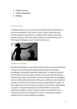 5 
 Violência Sexual; 
 Violência doméstica; 
 Bullying; 
Violência Fisica: 
A violência física é o uso da força com o objectivo de ferir, deixando ou 
não marcas evidentes. São comuns, murros, tapas e agressões com 
diversos objetos e queimaduras. A violência física pode ser agravada 
quando o agressor está sob o efeito do álcool, ou quando possui uma 
Embriagues Patológica ou um Transtorno Explosivo. 
Violência Psiocologica: 
A violência psicológica ou agressão emocional, tão ou mais prejudicial que 
a física, é caracterizada pela rejeição, depreciação, discriminação, 
humilhação, desrespeito e punições exageradas. É um tipo de violência 
que não deixa marcas corporais visíveis, mas emocionalmente provoca 
cicatrizes para toda a vida. Existem várias formas de violência psicológica, 
como a mobilização emocional da vítima para satisfazer a necessidade de 
atenção, carinho e de importância, ou como a agressão dissimulada, em 
que o agressor tenta fazer com que a vítima se sinta inferior, dependente 
e culpada. A atitude de oposição e aversão também é um caso de 
violência psicológica, em que o agressor toma certas atitudes com o 
intuito de provocar ou menosprezar a vítima. As ameaças de mortes 
também são um caso de violência psicológica. 
 