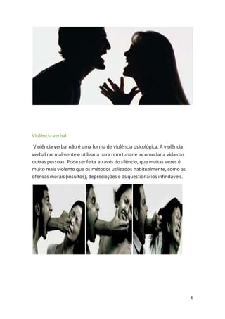 6 
Violência verbal: 
Violência verbal não é uma forma de violência psicológica. A violência 
verbal normalmente é utilizada para oportunar e incomodar a vida das 
outras pessoas. Pode ser feita através do silêncio, que muitas vezes é 
muito mais violento que os métodos utilizados habitualmente, como as 
ofensas morais (insultos), depreciações e os questionários infindáveis. 
 
