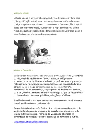 7 
Violência sexual: 
iolência na qual o agressor abusa do poder que tem sobre a vítima para 
obter gratificação sexual, sem o seu consentimento, sendo induzida ou 
obrigada a práticas sexuais com ou sem violência física. A violência sexual 
acaba por englobar o medo, a vergonha e a culpa sentidos pela vítima, 
mesmo naquelas que acabam por denunciar o agressor, por essa razão, a 
ocorrência destes crimes tende a ser ocultada. 
Violência Doméstica: 
Qualquer conduta ou omissão de natureza criminal, reiterada e/ou intensa 
ou não, que inflija sofrimentos físicos, sexuais, psicológicos ou 
económicos, de modo directo ou indirecto, a qualquer pessoa que resida 
habitualmente no mesmo espaço doméstico ou que, não residindo, seja 
cônjuge ou ex-cônjuge, companheiro/a ou ex-companheiro/a, 
namorado/a ou ex-namorado/a, ou progenitor de descendente comum, 
ou esteja, ou tivesse estado, em situação análoga; ou que seja ascendente 
ou descendente, por consanguinidade, adopção ou afinidade. 
A violência exercida entre pessoas do mesmo sexo no seu relacionamento 
também está englobada neste conceito. 
Esta definição implica a referência a vários crimes, nomeadamente: o de 
violência doméstica; o de ameaça; o de coacção; o de difamação; o de 
injúria; o de subtracção de menor; o de violação de obrigação de 
alimentos; o de violação; o de abuso sexual; o de homicídio; e outros. 
(http://apav.pt/lgbt/menudom.htm) 
 