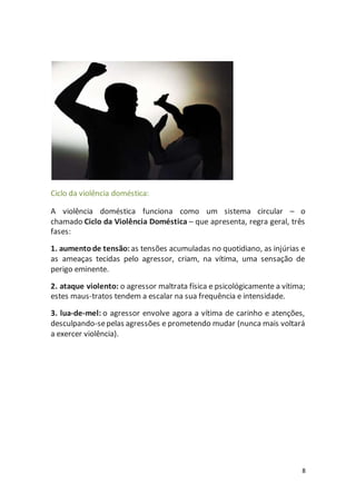 8 
Ciclo da violência doméstica: 
A violência doméstica funciona como um sistema circular – o 
chamado Ciclo da Violência Doméstica – que apresenta, regra geral, três 
fases: 
1. aumento de tensão: as tensões acumuladas no quotidiano, as injúrias e 
as ameaças tecidas pelo agressor, criam, na vítima, uma sensação de 
perigo eminente. 
2. ataque violento: o agressor maltrata física e psicológicamente a vítima; 
estes maus-tratos tendem a escalar na sua frequência e intensidade. 
3. lua-de-mel: o agressor envolve agora a vítima de carinho e atenções, 
desculpando-se pelas agressões e prometendo mudar (nunca mais voltará 
a exercer violência). 
 