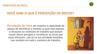 PERCEPÇÃO DE RISCO
Percepção de risco diz respeito à capacidade da
pessoa de identificar a medida na qual está exposta
a situações ou condições de trabalho que possam
causar danos (perigos) e reconhecer os riscos que
essas oferecem, não só na sua atividade imediata,
mas também em todo o contexto de trabalho.
VOCÊ SABE O QUE É PERCEPÇÃO DE RISCOS?
 