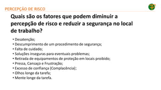 PERCEPÇÃO DE RISCO
• Desatenção;
• Descumprimento de um procedimento de segurança;
• Falta de cuidado;
• Soluções inseguras para eventuais problemas;
• Retirada de equipamentos de proteção em locais proibido;
• Pressa, Cansaço e Frustração;
• Excesso de confiança (Complacência);
• Olhos longe da tarefa;
• Mente longe da tarefa.
Quais são os fatores que podem diminuir a
percepção de risco e reduzir a segurança no local
de trabalho?
 