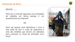 PERCEPÇÃO DE RISCO
REFLITA......
Você usa o cinto de segurança nas atividades
de trabalho em altura porque é um
procedimento da empresa?
OU
Você usa porque você identificou o risco e
esta ação de usar o cinto de segurança é
uma das medidas que devem ser adotadas
para controlar os riscos da atividade e/ou
local?
 