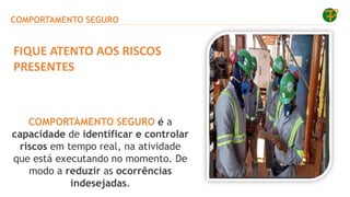 COMPORTAMENTO SEGURO
COMPORTAMENTO SEGURO é a
capacidade de identificar e controlar
riscos em tempo real, na atividade
que está executando no momento. De
modo a reduzir as ocorrências
indesejadas.
FIQUE ATENTO AOS RISCOS
PRESENTES
 