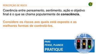 PERCEPÇÃO DE RISCO
PARE
PENSE, PLANEJE
PRATIQUE
Coerência entre pensamento, sentimento, ação e objetivo
final é o que se chama popularmente de consciência.
Considere os riscos aos quais está exposto e as
melhores formas de controlá-los.
 