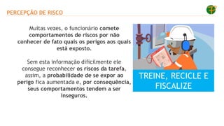 PERCEPÇÃO DE RISCO
Muitas vezes, o funcionário comete
comportamentos de riscos por não
conhecer de fato quais os perigos aos quais
está exposto.
Sem esta informação dificilmente ele
consegue reconhecer os riscos da tarefa,
assim, a probabilidade de se expor ao
perigo fica aumentada e, por consequência,
seus comportamentos tendem a ser
inseguros.
TREINE, RECICLE E
FISCALIZE
 