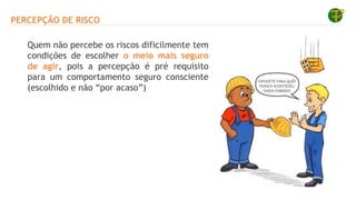 PERCEPÇÃO DE RISCO
Quem não percebe os riscos dificilmente tem
condições de escolher o meio mais seguro
de agir, pois a percepção é pré requisito
para um comportamento seguro consciente
(escolhido e não “por acaso”)
 