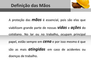 1
Definição das Mãos
Sub headline
A proteção das mãos é essencial, pois são elas que
viabilizam grande parte de nossas vidas e ações do
cotidiano. No lar ou no trabalho, ocupam principal
papel, estão sempre em cena e por isso mesmo é que
são as mais atingidas em caso de acidentes ou
doenças de trabalho.
 