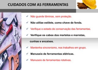 1
CUIDADOS COM AS FERRAMENTAS
Sub headline
 Não guarde lâminas, sem proteção.
 Não utilize estilete, como chave de fenda.
 Verifique o estado de conservação das ferramentas.
 Verifique os cabos dos martelos e marretas,
cunhas e encaixes.
 Mantenha sincronismo, nos trabalhos em grupo.
 Manuseio de ferramentas elétricas.
 Manuseio de ferramentas rotativas.
 